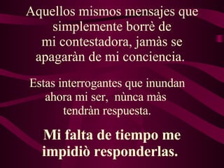 Aquellos mismos mensajes que simplemente borrè de mi contestadora, jamàs se apagaràn de mi conciencia.  Estas interrogantes que inundan ahora mi ser,  nùnca màs  tendràn respuesta. Mi falta de tiempo me impidiò responderlas.  