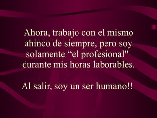 Ahora, trabajo con el mismo ahinco de siempre, pero soy solamente “el profesional"  durante mis horas laborables. Al salir, soy un ser humano!!  