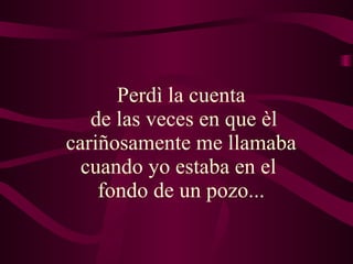 Perdì la cuenta  de las veces en que èl cariñosamente me llamaba  cuando yo estaba en el  fondo de un pozo...   