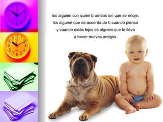 Es alguien con quien bromeas sin que se enoje. Es alguien que se acuerda de tí cuando piensa y cuando estás lejos es alguien que te lleva a hacer nuevos amigos.