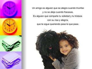 Un amigo es alguien que se alegra cuando triunfas y no se aleja cuando fracasas. Es alguien que comparte tu soledad y tu tristeza con su risa y alegría, que te sigue queriendo pase lo que pase.