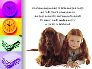 Un amigo es alguien que se lanza contigo a riesgo, que no te negará nunca su ayuda, que tiene siempre las puertas abiertas para tí. Es alguien que te ayuda a recorrer el camino de la felicidad.