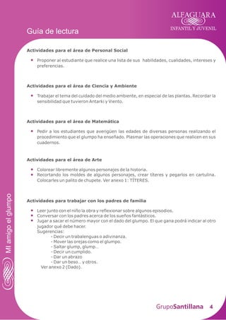 INFANTIL Y JUVENIL
4
Guía de lectura
MIamigoelglumpo
Actividades para el área de Personal Social
Proponer al estudiante que realice una lista de sus habilidades, cualidades, intereses y
preferencias.
Actividades para el área de Ciencia y Ambiente
Trabajar el tema del cuidado del medio ambiente, en especial de las plantas. Recordar la
sensibilidad que tuvieron Antarki y Viento.
Actividades para el área de Matemática
Pedir a los estudiantes que averigüen las edades de diversas personas realizando el
procedimiento que el glumpo ha enseñado. Plasmar las operaciones que realicen en sus
cuadernos.
Actividades para el área de Arte
Colorear libremente algunos personajes de la historia.
Recortando los moldes de algunos personajes, crear títeres y pegarlos en cartulina.
Colocarles un palito de chupete. Ver anexo 1: TÍTERES.
Actividades para trabajar con los padres de familia
Leer junto con el niño la obra y reflexionar sobre algunos episodios.
Conversar con los padres acerca de los sueños fantásticos.
Jugar a sacar el número mayor con el dado del glumpo. El que gana podrá indicar al otro
jugador qué debe hacer.
Sugerencias:
- Decir un trabalenguas o adivinanza.
- Mover las orejas como el glumpo.
- Saltar glump, glump…
- Decir un cumplido.
- Dar un abrazo
- Dar un beso… y otros.
Ver anexo 2 (Dado).
 