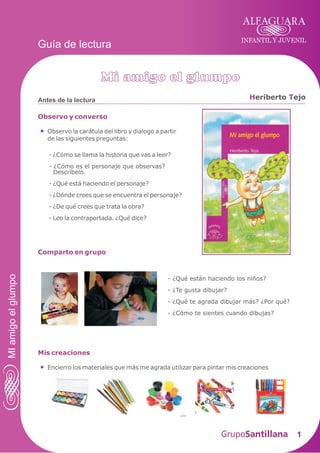 INFANTIL Y JUVENIL
1
Antes de la lectura
Guía de lectura
Observo y converso
Observo la carátula del libro y dialogo a partir
de las siguientes preguntas:
Mi amigo el glumpo
H Teriberto ejo
MIamigoelglumpo
- ¿Cómo se llama la historia que vas a leer?
- ¿Cómo es el personaje que observas?
Descríbelo.
- ¿Qué está haciendo el personaje?
- ¿Dónde crees que se encuentra el personaje?
- ¿De qué crees que trata la obra?
- Leo la contraportada. ¿Qué dice?
Comparto en grupo
Mis creaciones
Encierro los materiales que más me agrada utilizar para pintar mis creaciones
- ¿Qué están haciendo los niños?
- ¿Te gusta dibujar?
- ¿Qué te agrada dibujar más? ¿Por qué?
- ¿Cómo te sientes cuando dibujas?
 
