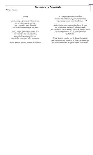 Encuentros de Catequesis
Patricia Eclecia


                      Poema                                  Tú siempre atento me escuchas,
                                                         porque a mi lado estas permanentemente
       Jesús, Amigo, gracias por tu amistad,               y por tu apoyo en todas mis luchas.




                                                                                                4
            por regalarme esa sonrisa,
            por responder a mi llamada                 Jesús, Amigo, gracias por el milagro de vida
        y por dedicarme tu tiempo sin prisa.             por permitirme ver el sol cada nuevo día,
                                                    por conservar con tu Amor y Paz a mi familia unida
       Jesús, Amigo, gracias yo confío en tí,            y por compartirnos tu Luz, tu Fuerza y tu
           por entender mis sentimientos,                               Sabiduría.
            por todo lo que haces por mí
       y por todos esos especiales momentos.           Jesús, Amigo, gracias por la Santa Eucaristía,
                                                     por compartir con nosotros tu sangre y tu cuerpo,
     Jesús, Amigo, gracias porque al hablarte         por tu diario intento de que vivamos en armonía
 