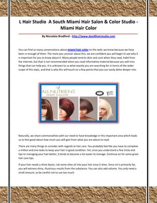 L Hair Studio A South Miami Hair Salon & Color Studio -
                   Miami Hair Color
__________________________________________________________________________________________________________________
                      By Niccolaio Bradford - http://www.dandlhairstudio.com



You can find so many conversations about miami hair color on the web; we know because we have
been in enough of them. The more you uncover about this, we are confident you will begin to see why it
is important for you to know about it. Many people tend to skim and scan when they read, habit from
the internet, but that is not recommended when you read informative material because you will miss
things that can help you. It is unknown to us what exactly you are searching for in terms of the wider
scope of this topic, and that is why this will touch on a few points that you can easily delve deeper into.




Naturally, we share commonalities with our need to have knowledge in this important area which leads
us to feel good about how much you will gain from what you are about to read.

There are many things to consider with regards to hair care. You probably feel like you have to complete
a million and one tasks to keep your hair in good condition. Yet, once you understand a few tricks and
tips to managing your hair better, it tends to become a lot easier to manage. Continue on for some great
hair care tips.

If your hair needs a shine boost, rub some olive oil into your hair once it dries. Since oil is primarily fat,
you will witness shiny, illustrious results from the substance. You can also add volume. You only need a
small amount, so be careful not to use too much.
 