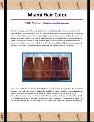 Miami Hair Color
_____________________________________________________________________________________

                    By Eddie Wheelerzeki - http://www.dandlhairstudio.com



One interesting aspect about learning what there is on miami hair color is that you must decide for
your self what is most applicable to what you are doing. This is one of those situations that if you are not
aware of the need to know more, then there really is no compelling reason to look for it. If you are not
ever quite satisfied with what you know or have just read, then that should compel you to keep digging.
There is no doubt in our minds, at least, that a full grasp or at least familiarity will allow you to catch
things you may otherwise have missed. Go beyond the fundamental ideas with anything including what
we are about to discuss, and we promise you will be fairly impressed with what you discover.




We all know that true beauty is from the inside, however, that does not mean you shouldn't pamper the
outside of your body just a little bit! Many people would like to improve on things they already have. For
an eye catching shine and a beauty that people will notice, try some of the advice in the article
below.Beauty is usually in the eye of the beholder. There is beauty to be found everywhere. Your loved
ones are beautiful to you, or the beauty of nature may inspire your spirit. When you look for beauty, you
will feel more positive and find that seeing beauty in all that exists makes you a more successful person.
 