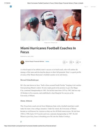 7/17/2018 Miami Hurricanes Football Coaches In Focus | Patrick Dwyer Financial Advisor | Pulse | LinkedIn
https://www.linkedin.com/pulse/miami-hurricanes-football-coaches-focus-financial-advisor/ 1/3
Image source: 247Sports.com
Miami Hurricanes Football Coaches In
Focus
Published on July 6, 2018
A critical aspect of an athletic team’s success is its head coach, who will outline the
strategy of the team and develop the players to their full potential. Here’s a quick profile
of some of the Miami Hurricane’s football coaches in its rich history.
Howard Schnellenberger
He’s the man known to have “built a fence around South Florida,” keeping rival coaches
from poaching Miami’s talent. He also made good on his promise to give the Magic
City a national championship in 1983. He led the team from 1979 to 1983, had two top-
10 finishes in five seasons, and established a clear blueprint for success at the
University of Miami.
Jimmy Johnson
This Texas-born coach arrived from Oklahoma State with a football mind that would
make his team a true college sensation. Under his watch, the University of Miami
became as well known for victories as they are for off-field controversies. He led from
1984 to 1988, had a 52-9 record, and won a national championship in 1987. He left
Miami to join Jerry Jones in breathing new life into the Dallas Cowboys.
Patrick Dwyer Financial Advisor
--
Follow
Sign in Join now
0 0 0
 