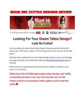 MIAMI INK TATTOO DESIGNS REVIEW




Are you looking for a world class tattoo design? Design you proud to show off,
even if you're 90? If your answer is YES to both questions then you are at the right
place!

Whether you are looking for your first tattoo design tattoo or you're a pro looking
to design to refresh your studio flash collection MiamiInkTattooDesigns.com can
help you.

All our content is updated regularly and new tattoo designs are added so you
never run out of ideas.

With more than 25,000 high quality tattoo designs and 1000s
of satisfied members from over 64 countries we are the
largest and the most popular tattoo gallery on the internet
today 
 