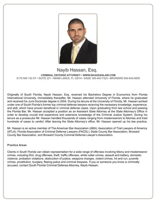 Nayib Hassan, Esq.
                         CRIMINAL DEFENSE ATTORNEY • WWW.NHASSANLAW.COM
       6175 NW 153 ST • SUITE 221 • MIAMI LAKES, FL 33014 • DADE 305-403-7323 • BROWARD 954-834-0000




Originally of South Florida, Nayib Hassan, Esq. received his Bachelors Degree in Economics from Florida
International University. Immediately thereafter, Mr. Hassan attended University of Florida, where he graduated
and received his Juris Doctorate degree in 2004. During his tenure at the University of Florida, Mr. Hassan worked
under one of South Florida’s former top criminal defense lawyers receiving the necessary knowledge, experience,
and skill, which have proven beneficial in criminal defense cases. Upon graduating from law school and passing
the Florida Bar, Mr. Hassan accepted a position as an Assistant State Attorney at the State Attorney’s Office in
order to develop crucial trial experience and extensive knowledge of the Criminal Justice System. During his
tenure as a prosecutor Mr. Hassan handled thousands of cases ranging from misdemeanors to felonies and tried
hundreds of cases to verdict. After leaving the State Attorney’s office, Mr. Hassan opened up his law practice.

Mr. Hassan is an active member of The American Bar Association (ABA), Association of Trial Lawyers of America
(ATLA), Florida Association of Criminal Defense Lawyers (FACDL), Dade County Bar Association, Broward
County Bar Association, and Broward County Criminal Defense Lawyer’s Association.


Practice Areas

Clients in South Florida can obtain representation for a wide range of offenses involving felony and misdemeanor
crimes, including DUI, drug offenses, theft, traffic offenses, white collar crimes, assault and battery, domestic
violence, probation violations, obstruction of justice, weapons charges, violent crimes, hit and run, juvenile
crimes, prostitution, burglary, fleeing police and criminal trespass. If you or someone you know is criminally
accused, contact South Florida Criminal Defense Attorney, Nayib Hassan.
 