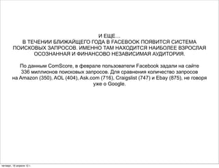 И ЕЩЕ…
            В ТЕЧЕНИИ БЛИЖАЙЩЕГО ГОДА В FACEBOOK ПОЯВИТСЯ СИСТЕМА
         ПОИСКОВЫХ ЗАПРОСОВ. ИМЕННО ТАМ НАХОДИТСЯ НАИБОЛЕЕ ВЗРОСЛАЯ
                ОСОЗНАННАЯ И ФИНАНСОВО НЕЗАВИСИМАЯ АУДИТОРИЯ.

           По данным ComScore, в феврале пользователи Facebook задали на сайте
            336 миллионов поисковых запросов. Для сравнения количество запросов
        на Amazon (350), AOL (404), Ask.com (716), Craigslist (747) и Ebay (875), не говоря
                                         уже о Google.




четверг, 19 апреля 12 г.
 