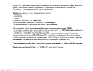 Разработка креативной концепции продвижения в социальных медиа – от 30000 руб. Идея
                      акций, приложений, дизайн промоакции в социальных сетях и блогах, флешмобы в
                      Интернете, планирование акций, этапы реализации.

                      Создание и дизайн групп в социальных сетях:
                      - Facebook;
                      - Вконтакте;
                      - Twitter
                      Страница с дизайном - от 10000 руб.
                      Интегрированный минисайт c дизайном – от 20000 руб.
                      Сложные решения, приложения, магазины – от 30000 руб.

                        Оптимизация сайта для взаимодействия с социальными сетями (SMO):
                       - интеграция социальных кнопок (ссылок) в страницы сайта - от 3000 руб/страница (дизайн
                       обсуждается индивидуально в каждом случае);
                       - интеграция «лайков» в структуру сайта (дизайн кнопки, исправления/дополнения по
                       программной части) вненесение изменений в структуру сайта (адаптация) контента для
                       «расшаривания» (размещение посетителями сайт на стене в социальных сетях) – от 3000
                       руб за один тип контента (например каталог, фотографии, новости и пр.).

                       Приглашения друзей (ЦА) в группу/на страницу компании – от 15000 руб/500 человек.

                       Ведение микроблога Twitter – от 15000 руб/1 микроблог/1месяц.




четверг, 19 апреля 12 г.
 