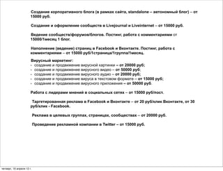 Создание корпоративного блога (в рамках сайта, standalone – автономный блог) – от
                       15000 руб.

                       Создание и оформление сообществ в Livejournal и Liveinternet – от 15000 руб.

                       Ведение сообществ/форумов/блогов. Постинг, работа с комментариями от
                       15000/1месяц 1 блог.

                       Наполнение (ведение) страниц в Facebook и Вконтакте. Постинг, работа с
                       комментариями – от 15000 руб/1страница/1группа/1месяц.
                       Вирусный маркетинг:
                       - создание и продвижение вирусной картинки – от 20000 руб;
                       - создание и продвижение вирусного видео – от 50000 руб;
                       - создание и продвижение вирусного аудио – от 20000 руб;
                       - создание и продвижение вируса в текстовом формате – от 15000 руб;
                       - создание и продвижение вирусного приложения – от 50000 руб.

                       Работа с лидерами мнений в социальных сетях – от 15000 руб/пост.

                        Таргетированная реклама в Facebook и Вконтакте – от 20 руб/клик Вконтакте, от 30
                       руб/клик - Facebook.

                           Реклама в целевых группах, страницах, сообществах – от 20000 руб.

                           Проведение рекламной компании в Twitter – от 15000 руб.




четверг, 19 апреля 12 г.
 
