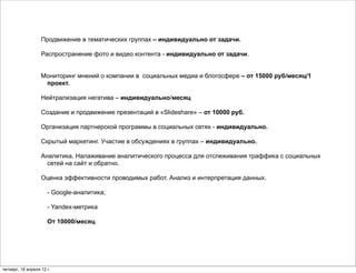 Продвижение в тематических группах – индивидуально от задачи.

                   Распространение фото и видео контента - индивидуально от задачи.


                   Мониторинг мнений о компании в социальных медиа и блогосфере – от 15000 руб/месяц/1
                    проект.

                   Нейтрализация негатива – индивидуально/месяц

                   Cоздание и продвижение презентаций в «Slideshare» – от 10000 руб.

                   Организация партнерской программы в социальных сетях - индивидуально.

                   Скрытый маркетинг. Участие в обсуждениях в группах – индивидуально.

                   Аналитика. Налаживание аналитического процесса для отслеживания траффика с социальных
                     сетей на сайт и обратно.

                   Оценка эффективности проводимых работ. Анализ и интерпретация данных.

                      - Google-аналитика;

                      - Yandex-метрика

                      От 10000/месяц




четверг, 19 апреля 12 г.
 