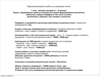 Предлагаем разделить работу на следующие этпапы:

                                        1 этап – базовая закладка (1 – 2) месяца.
                      Задача: сформировать работу в социальных медиа (формирование комьюнити),
                                   обеспечить первый траффик (в том числе на сайт),
                                    организовать общение с ЦА, наладить аналитику.


                           Продумать и разработать детальную креативную концепцию (план) с горизонтом
                           планирования 1 год.

                           Создать стильные, брендированные страницы в Facebook, Вконтакте, Twitter,
                           Livejournal – срок 2 недели, стоимость (примерная) – 40000 руб.

                           Оптимизировать сайт под социальные медиа – срок – 2 - 3 недели недели, стоимость
                           (примерная - точнее после аналитики сайта) – 20000 - 25000 руб.

                           приглашение по 1000 друзей в каждую социальную сеть (страницу):
                            - Facebook – срок 1 месяц, стоимость – 10000 руб;
                            - Вконтакте – срок 1 месяц, стоимость – 10000 руб;
                            - Twitter – срок 1 месяц – 15000 руб.

                           Начало работы с постами в каждой сети. Наполнение целевой
                           информацией, работа с комментариями.
                           Общение, развитие отношений – 30000 руб/месяц (Facebook,
                           Вконтакте, Twitter).

                           Установка и настройка аналитических систем – бесплатно.

                           Общая стоимость (примерно) - 135000 первого этапа: руб.
                           Срок 2 месяца (точный срок после детального планирования).
                           Стоимость без учета проведения контекстной рекламы в социальных медиа.


четверг, 19 апреля 12 г.
 