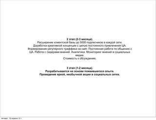 2 этап (2-3 месяца).
                                  Расширение клиентской базы до 5000 подписчиков в каждой сети.
                              Доработка креативной концепции с целью постоянного привлечения ЦА.
                           Формирование регулярного траффика на сайт. Постоянная работа по общению с
                            ЦА. Работа с лидерами мнений. Аналитика. Мониторинг мнений в социальных
                                                             медиа.
                                                    Стоимость к обсуждению.


                                                     3 этап (1-2 месяца).
                                      Разрабатывается на основе появившегося опыта.
                                   Проведение яркой, необычной акции в социальных сетях.




четверг, 19 апреля 12 г.
 