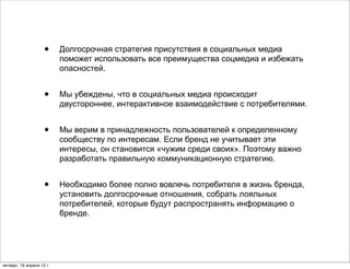 •     Долгосрочная стратегия присутствия в социальных медиа
                           поможет использовать все преимущества соцмедиа и избежать
                           опасностей.


                     •     Мы убеждены, что в социальных медиа происходит
                           двустороннее, интерактивное взаимодействие с потребителями.


                     •     Мы верим в принадлежность пользователей к определенному
                           сообществу по интересам. Если бренд не учитывает эти
                           интересы, он становится «чужим среди своих». Поэтому важно
                           разработать правильную коммуникационную стратегию.


                     •     Необходимо более полно вовлечь потребителя в жизнь бренда,
                           установить долгосрочные отношения, собрать лояльных
                           потребителей, которые будут распространять информацию о
                           бренде.




четверг, 19 апреля 12 г.
 
