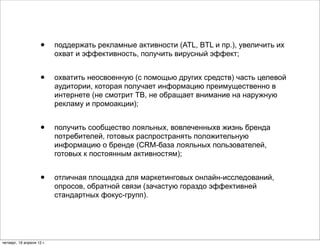 •     поддержать рекламные активности (ATL, BTL и пр.), увеличить их
                           охват и эффективность, получить вирусный эффект;


                     •     охватить неосвоенную (с помощью других средств) часть целевой
                           аудитории, которая получает информацию преимущественно в
                           интернете (не смотрит ТВ, не обращает внимание на наружную
                           рекламу и промоакции);


                     •     получить сообщество лояльных, вовлеченныхв жизнь бренда
                           потребителей, готовых распространять положительную
                           информацию о бренде (CRM-база лояльных пользователей,
                           готовых к постоянным активностям);


                     •     отличная площадка для маркетинговых онлайн-исследований,
                           опросов, обратной связи (зачастую гораздо эффективней
                           стандартных фокус-групп).




четверг, 19 апреля 12 г.
 