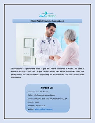 Acaweb.com is a prominent place to get Best health insurance in Miami. We offer a
medical insurance plan that adapts to your needs and offers full control over the
protection of your health without depending on the company. Visit our site for more
information.
Miami Medical Insurance | Acaweb.com
Contact Us:-
Company name:- ACA Advisor
Mail id:- info@segurodesaludyvida.com
Address:- 8000 NW 7th St Suite 200, Miami, Florida, USA
Zip code:- 33126
Phone no:- 305-265-8180
Website:- Miami medical insurance
 