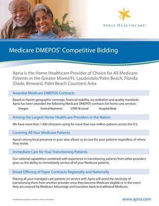 Medicare DMEPOS* Competitive Bidding


 Apria is the Home Healthcare Provider of Choice for All Medicare
 Patients in the Greater Miami/Ft. Lauderdale/Palm Beach, Florida
 (Dade, Broward, Palm Beach Counties) Area

 Awarded Medicare DMEPOS Contracts
 Based on Apria’s geographic coverage, financial stability, accreditation and quality standards,
 Apria has been awarded the following Medicare DMEPOS contracts for home care services:
         Oxygen                             Enteral Nutrients       CPAP, Bi-Level   Hospital Beds

 Among the Largest Home Healthcare Providers in the Nation
 We have more than 1,400 clinicians caring for more than two million patients across the U.S.

 Covering All Your Medicare Patients
 Apria’s strong local presence in your area allows us to care for your patients regardless of where
 they reside.

 Immediate Care for Your Transitioning Patients
 Our national capabilities combined with experience in transitioning patients from other providers
 gives us the ability to immediately service all of your Medicare patients.

 Broad Offering of Payor Contracts Regionally and Nationally
 Placing all your managed care patients on service with Apria will avoid the necessity of
 transitioning them from another provider once they become Medicare eligible or in the event
 they are covered by Medicare Advantage and transition back to traditional Medicare.


 *Durable Medical Equipment, Prosthetics, Orthotics, and Supplies                                    www.apria.com
 