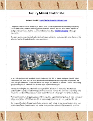 Luxury Miami Real Estate
_____________________________________________________________________________________

                      By Gerrit Purcell - http://www.allmiamirealestate.com


One particular evolution in marketing to the IM niche is so many people want absolutely everything
spoon fed to them, and that can really present problems at times. You can think of that in terms of
background information that has been learned elsewhere about miami real estate or through
experience.

There are beginners and basically advanced techniques with online business, and it is not that even the
advanced are hard; you just need to know about them.




In fact, today's discussion will be on topics that will not give you all the necessary background about
them. When you think about it, those who allow themselves to become stagnant in business are the
ones who get left behind. That is one reason why people hire mentors or become a part of a marketing
group where you can ask those who do have more experience than you.

Internet marketing has the potential to be very lucrative. There are so many ways that it can be
customized for each business that the possibilities are nearly endless. This can make it a challenge for a
newcomer who doesn't have a clue where to begin. This list will help prepare you for this challenge.

As far as Internet marketing goes, you should never put the eggs into one single basket. Most businesses
take a while to take off. Until you are able to see steady profits, make sure you keep your day job.

Get frequent feedback. This particular factor can prove really critical to your overall success, since your
perspective of your site appearance and pricing structure might not match the perspective of others.
 
