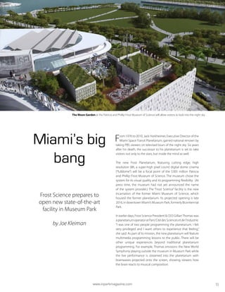 Miami’s big
bang
Frost Science prepares to
open new state-of-the-art
facility in Museum Park
by Joe Kleiman
From 1976 to 2010, Jack Horkheimer, Executive Director of the
Miami Space Transit Planetarium, gained national renown by
taking PBS viewers on televised tours of the night sky. Six years
after his death, the successor to his planetarium is set to take
visitors not only to the stars, but inside the mind as well.
The new Frost Planetarium, featuring cutting edge, high
resolution (8K, a super-high pixel count) digital dome cinema
(“fulldome”) will be a focal point of the $305 million Patricia
and Phillip Frost Museum of Science. The museum chose the
system for its visual quality and its programming flexibility. (At
press time, the museum had not yet announced the name
of the system provider.) The “Frost Science” facility is the new
incarnation of the former Miami Museum of Science, which
housed the former planetarium. Its projected opening is late
2016, in downtown Miami’s Museum Park, formerly Bicentennial
Park.
In earlier days, Frost Science President & CEO GillianThomas was
aplanetariumoperatoratParis’CitédesSciencesetdel’Industrie.
“I was one of two people programming the planetarium. I felt
very privileged and I want others to experience that feeling,”
she said. As part of its mission, the new planetarium will feature
multimedia programming lessons to the public. There will be
other unique experiences beyond traditional planetarium
programming. For example, Thomas envisions the New World
Symphony playing outside the museum in Museum Park while
the live performance is streamed into the planetarium with
brainwaves projected onto the screen, showing viewers how
the brain reacts to musical composition.
The Moon Garden at the Patricia and Phillip Frost Museum of Science will allow visitors to look into the night sky.
www.inparkmagazine.com 11
 