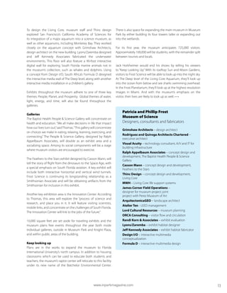 To design the Living Core, museum staff and Thinc design
explored San Francisco’s California Academy of Sciences for
its integration of a major aquarium into a science museum, as
well as other aquariums, including Monterey Bay. They worked
closely on the aquarium concept with Grimshaw Architects,
design architect on the new building. Lyons/Zaremba designed
and Jeff Kennedy Associates fabricated the underwater
environments. This floor will also feature a 90-foot interactive
digital wall for exploring South Florida marine animals not in
the museum’s collection, such as whales and dolphins. Using
a concept from Design I/O, South Africa’s Formula D designed
the interactive media wall of The Deep level, along with another
interactive media installation in a children’s gallery.
Exhibits throughout the museum adhere to one of three key
themes: People, Planet, and Prosperity. Global themes of water,
light, energy, and time, will also be found throughout the
galleries.
Galleries
The Baptist Health People & Science Gallery will concentrate on
health and education. “We all make decisions in life that impact
how our lives turn out,”saidThomas.“This gallery will concentrate
on choices we make in eating, relaxing, learning, exercising, and
connecting.” The People & Science Gallery, designed by Ralph
Appelbaum Associates, will double as an exhibit area and a
socializing space. Among its social components will be a stage
where museum visitors are encouraged to exercise.
The Feathers to the Stars exhibit designed by Casson Mann, will
tell the story of flight from the dinosaurs to the Space Age, with
a special emphasis on South Florida aviation. A key exhibit will
include both interactive horizontal and vertical wind tunnels.
Frost Science is continuing its longstanding relationship as a
Smithsonian Associate and will be obtaining artifacts from the
Smithsonian for inclusion in this exhibit.
Another key exhibition area is the Innovation Center. According
to Thomas, this area will explore the “process of science and
research, and place you in it. It will feature visiting scientists,
mobile links, and concentrate on the challenges of South Florida.
The Innovation Center will link to the jobs of the future.”
10,000 square feet are set aside for traveling exhibits and the
museum plans free events throughout the year both inside
individual galleries, outside in Museum Park and Knight Plaza,
and within public areas of the building.
Keep looking up
Plans are in the works to expand the museum to Florida
International University’s north campus. In addition to housing
classrooms which can be used to educate both students and
teachers, the museum’s raptor center will relocate to this facility
under its new name of the Batchelor Environmental Center.
There is also space for expanding the main museum in Museum
Park by either building its four towers taller or expanding out
into the wetlands.
For its first year, the museum anticipates 725,000 visitors.
Approximately 100,000 will be students, with the remainder split
between tourists and locals.
Jack Horkheimer would end his shows by telling his viewers
to “Keep Looking Up.” With its rooftop Sun and Moon Gardens,
visitors to Frost Science will be able to look up into the night sky.
At The Deep level of the Living Core Aquarium, they’ll look up
into the ocean from below and see sharks swimming overhead.
In the Frost Planetarium, they’ll look up at the highest resolution
images in Miami. And with the museum’s emphasis on the
visitor, their lives are likely to look up as well. • • •
Patricia and Phillip Frost
Museum of Science
Designers, consultants and fabricators
Grimshaw Architects – design architect
Rodriguez and Quiroga Architects Chartered –
executive architect
Visual Acuity – technology consultant; A/V and IT for
building infrastructure
Ralph Appelbaum Associates – concept design and
development, The Baptist Health People & Science
Gallery
Casson Mann – concept design and development,
Feathers to the Stars
Thinc Design – concept design and development,
Living Core
MWH – Living Core life support systems
James Corner Field Operations –
designer for museum project; joint
project with Perez Museum of Art
ArquitectonicaGEO – landscape architect
Atelier Ten - LEED management
Lord Cultural Resources – museum planning
ORCA Consulting – visitor flow and circulation
Randi Korn & Associates – exhibit evaluation
Lyons/Zaremba – exhibit habitat designer
Jeff Kennedy Associates – exhibit habitat fabricator
Design I/O – interactive multimedia
conceptualization
Formula D – interactive multimedia design
www.inparkmagazine.com 13
 