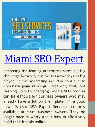 Miami SEO Expert
Becoming the leading authority online is a big
challenge for many businesses nowadays as big
players in the marketing industry continue to
dominate page rankings. Not only that, but
keeping up with changing Google SEO policies
can be difficult for business owners who may
already have a lot on their plate. The good
news is that SEO Expert Services are now
available to more business owners. They no
longer have to worry about how to effectively
build their brands online.
 