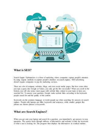 What is SEO?
Search Engine Optimization is a form of marketing where companies capture people's attention
by using organic methods to capture people's attention on search engines. SEO advertising
doesn't require companies to pay for marketing services.
There are a lot of company websites, blogs, and even social media pages. But how come when
you type a query into Google or Yahoo, you only get the first ten results? When you scroll to the
bottom, you will also notice more pages with website links related to your topic or item you
searched for. To answer your question, Google ranks website links according to the keywords
people search for and the quality of the content.
Keywords are the common language or words people use when searching for answers on search
engines. People with laptops use fuller keywords and sentences, while smaller gadgets like
phones use shorter phrases or keywords.
What are Search Engines?
When you get onto your laptop and search for a question, you immediately get answers to your
questions. The system looks through millions of information and websites to find the keywords
or what a user is looking for. The program then displays the information in a ranked manner.
 