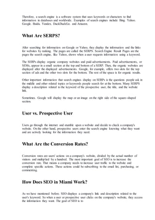 Therefore, a search engine is a software system that uses keywords or characters to find
information in databases and worldwide. Examples of search engines include Bing. Yahoo.
Google. Baidu. Yandex. DuckDuckGo. and Amazon.
What Are SERPS?
After searching for information on Google or Yahoo, they display the information and the links
for websites by ranking. The pages are called the SERPS. Search Engine Result Pages are the
pages the search engine, like Yahoo, shows when a user requests information using a keyword.
The SERPs display organic company websites and paid advertisements. Paid advertisements, or
SEMs, appear in a small section at the top and bottom of a SERP. Then, the organic websites are
displayed after the displayed advertisements. Google, for example, offers two slots for the top
section of ads and the other two slots for the bottom. The rest of the space is for organic results.
Other important information that search engines display on SERPs is the questions people ask in
the middle and other related topics or keywords people search for at the bottom. Many SERPS
display a description related to the keyword of the prospective user, the title, and the website
link.
Sometimes. Google will display the map or an image on the right side of the square-shaped
section.
User vs. Prospective User
Users go through the internet and stumble upon a website and decide to check a company's
website. On the other hand, prospective users enter the search engine knowing what they want
and are actively looking for the information they need.
What Are the Conversion Rates?
Conversion rates are users' actions on a company's website, divided by the actual number of
visitors and multiplied by a hundred. The most important goal of SEO is to increase the
conversion rate. That means a company needs to increase user traffic to the website and
complete specific actions. These actions could be subscribing to the email list, purchasing, or
commenting.
How Does SEO in Miami Work?
As we have mentioned before. SEO displays a company's link and description related to the
user's keyword. So when a user or prospective user clicks on the company's website, they access
the information they want. The goal of SEO is to
 