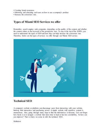 • Creating brand awareness
• Informing and educating each user on how to use a company's product
• Increase the conversion rate.
Types of Miami SEO Services we offer
Remember, search engines rank companies depending on the quality of the content and whether
the content relates to the keyword of the prospective user. To stay at the top of the SERPs, you
need to understand the types of SEO and how they can help increase the conversion rate.
Therefore, below are the types of services we offer through our Miami SEO service:
Technical SEO
A company's website or platform can discourage users from interacting with your website,
limiting their interaction and purchasing power. A simple website with repetitive content is
monotonous. Also, going through many steps to find the information is tiresome. Let's not forget
how hectic it is to navigate a website that takes time to load or has low crawlability. So how can
you improve? That is where we come in with the technical SEO.
Definition
 
