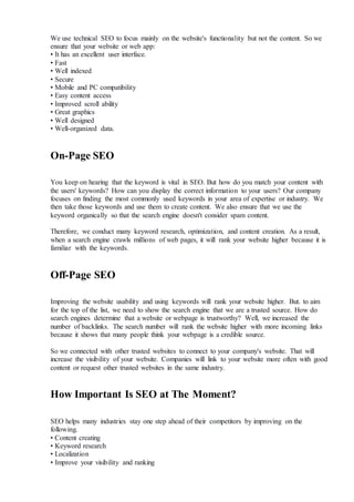 We use technical SEO to focus mainly on the website's functionality but not the content. So we
ensure that your website or web app:
• It has an excellent user interface.
• Fast
• Well indexed
• Secure
• Mobile and PC compatibility
• Easy content access
• Improved scroll ability
• Great graphics
• Well designed
• Well-organized data.
On-Page SEO
You keep on hearing that the keyword is vital in SEO. But how do you match your content with
the users' keywords? How can you display the correct information to your users? Our company
focuses on finding the most commonly used keywords in your area of expertise or industry. We
then take those keywords and use them to create content. We also ensure that we use the
keyword organically so that the search engine doesn't consider spam content.
Therefore, we conduct many keyword research, optimization, and content creation. As a result,
when a search engine crawls millions of web pages, it will rank your website higher because it is
familiar with the keywords.
Off-Page SEO
Improving the website usability and using keywords will rank your website higher. But. to aim
for the top of the list, we need to show the search engine that we are a trusted source. How do
search engines determine that a website or webpage is trustworthy? Well, we increased the
number of backlinks. The search number will rank the website higher with more incoming links
because it shows that many people think your webpage is a credible source.
So we connected with other trusted websites to connect to your company's website. That will
increase the visibility of your website. Companies will link to your website more often with good
content or request other trusted websites in the same industry.
How Important Is SEO at The Moment?
SEO helps many industries stay one step ahead of their competitors by improving on the
following.
• Content creating
• Keyword research
• Localization
• Improve your visibility and ranking
 