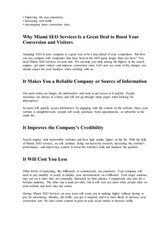 • Improving the user experience
• Increasing web traffic
• encouraging more conversion rates.
Why Miami SEO Services Is a Great Deal to Boost Your
Conversion and Visitors
Adapting SEO to your company is a great way to be a step ahead of your competitors. But how
can you compete with companies that have been in the SEO game longer than you have? You
need Miami SEO services on your side. We can help you rank among the highest in the search
engines, get more visitors and improve conversion rates. Let's now see some of the changes you
should expect for your business when working with us.
It Makes You a Reliable Company or Source of Information
Our users today are hungry for information and want to get access to it quickly. People
nowadays are always in a hurry and will not go through many pages when looking for
information.
So users will quickly access information by engaging with the content on the website. Since your
website is straightforward, people will easily purchase, book appointments, or subscribe to the
email list.
It Improves the Company's Credibility
Search engines rank trustworthy websites and have high quality higher on the list. With the help
of Miami SEO services, we will continue doing our keyword research, increasing the website's
performance, and improving content to boost the website's rank and maintain the position.
It Will Cost You Less
Other forms of marketing, like billboards or commercials, are expensive. Your company will
need to pay monthly or yearly to display your advertisement on a billboard. Your target audience
may not see it since they are constantly distracted by their phones. Commercials also aim for a
broader audience. The other one is paid per click, but it will cost you more when people click on
your website and don't take any action.
Having Miami SEO Services on your team will assist you in ranking higher without having to
pay for advertising. Besides, the traffic you get is targeted, and it is more likely to increase your
conversion rate. We also create content to post on your social media to increase traffic.
 