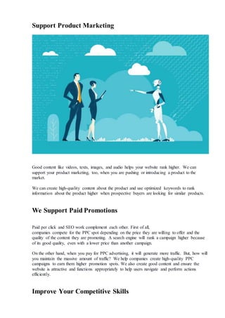 Support Product Marketing
Good content like videos, texts, images, and audio helps your website rank higher. We can
support your product marketing, too, when you are pushing or introducing a product to the
market.
We can create high-quality content about the product and use optimized keywords to rank
information about the product higher when prospective buyers are looking for similar products.
We Support Paid Promotions
Paid per click and SEO work complement each other. First of all,
companies compete for the PPC spot depending on the price they are willing to offer and the
quality of the content they are promoting. A search engine will rank a campaign higher because
of its good quality, even with a lower price than another campaign.
On the other hand, when you pay for PPC advertising, it will generate more traffic. But, how will
you maintain the massive amount of traffic? We help companies create high-quality PPC
campaigns to earn them higher promotion spots. We also create good content and ensure the
website is attractive and functions appropriately to help users navigate and perform actions
efficiently.
Improve Your Competitive Skills
 