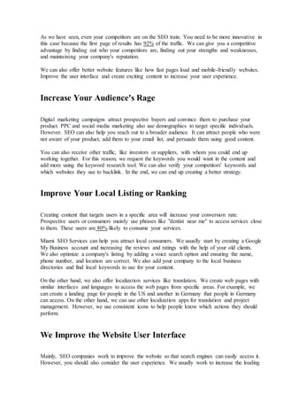 As we have seen, even your competitors are on the SEO train. You need to be more innovative in
this case because the first page of results has 92% of the traffic. We can give you a competitive
advantage by finding out who your competitors are, finding out your strengths and weaknesses,
and maintaining your company's reputation.
We can also offer better website features like how fast pages load and mobile-friendly websites.
Improve the user interface and create exciting content to increase your user experience.
Increase Your Audience's Rage
Digital marketing campaigns attract prospective buyers and convince them to purchase your
product. PPC and social media marketing also use demographics to target specific individuals.
However. SEO can also help you reach out to a broader audience. It can attract people who were
not aware of your product, add them to your email list, and persuade them using good content.
You can also receive other traffic, like investors or suppliers, with whom you could end up
working together. For this reason, we request the keywords you would want in the content and
add more using the keyword research tool. We can also verify your competitors' keywords and
which websites they use to backlink. In the end, we can end up creating a better strategy.
Improve Your Local Listing or Ranking
Creating content that targets users in a specific area will increase your conversion rate.
Prospective users or consumers mainly use phrases like "dentist near me" to access services close
to them. These users are 80% likely to consume your services.
Miami SEO Services can help you attract local consumers. We usually start by creating a Google
My Business account and increasing the reviews and ratings with the help of your old clients.
We also optimize a company's listing by adding a voice search option and ensuring the name,
phone number, and location are correct. We also add your company to the local business
directories and find local keywords to use for your content.
On the other hand, we also offer localization services like translation. We create web pages with
similar interfaces and languages to access the web pages from specific areas. For example, we
can create a landing page for people in the US and another in Germany that people in Germany
can access. On the other hand, we can use other localization apps for translation and project
management. However, we use consistent icons to help people know which actions they should
perform.
We Improve the Website User Interface
Mainly, SEO companies work to improve the website so that search engines can easily access it.
However, you should also consider the user experience. We usually work to increase the loading
 