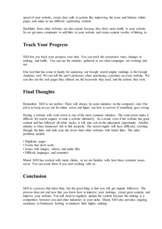 speed of your website, create clear calls to actions like improving the icons and buttons within
pages, and make or use different captivating content.
Backlinks from other websites are also crucial because they drive more traffic to your website.
So we get more companies to add links to your website and create content worthy of linking to.
Track Your Progress
SEO lets you track your progress over time. You can track the conversion rates, changes in
ranking, and traffic. You can use the statistics gathered to see what campaigns are working and
not.
One tool that has come in handy for analyzing our Google search engine rankings is the Google
Analytics tool. We can tell the user's processes when purchasing a product on every website. We
can also see the web pages they clicked on, the keywords they used, and the actions they took.
Final Thoughts
Remember. SEO is not perfect. There will always be some mistakes on the company's end. Our
job is to keep an eye out for minor errors and figure out how to recover if something goes wrong.
Having a website with code errors is one of the most common mistakes. The code errors make it
difficult for search engines to rank a website ultimately. As a result, even if the website has great
content and has followed all-white hacks, it will miss out on the placement opportunity. Another
mistake is when businesses fail to link properly. The search engine will have difficulty crawling
through the links and rank your site lower than other websites with better links. The other
problems include
• Duplicate pages
• Forms that don't work
• Issues with images, videos, and audio files
• Difficult languages and semantics
Miami SEO has worked with many clients, so we are familiar with how these common issues
occur. You can avoid them if you start working with us.
Conclusion
SEO is a process that takes time, but the good thing is that you will get organic followers. The
process does not end now that you know how to improve your rankings, create great content, and
improve your website. You will need to regularly update the content because the ranking is a
competition between you and other industries in your niche. Miami SEO also provides ongoing
assistance to businesses looking to maintain their higher ranking.
 