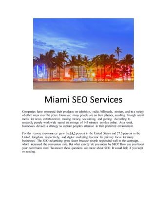 Miami SEO Services
Companies have promoted their products on television, radio, billboards, posters, and in a variety
of other ways over the years. However, many people are on their phones, scrolling through social
media for news, entertainment, making money, socializing, and gaming. According to
research, people worldwide spend an average of 145 minutes per day online. As a result,
businesses devised a strategy to capture people's attention in their preferred environment.
For this reason, e-commerce grew by 14,5 percent in the United States and 27.5 percent in the
United Kingdom, respectively, and digital marketing became the primary focus for many
businesses. The SEO advertising grew faster because people responded well to the campaign,
which increased the conversion rate. But what exactly do you mean by SEO? How can you boost
your conversion rate? To answer these questions and more about SEO. It would help if you kept
on reading.
 
