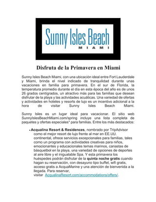 Disfruta de la Primavera en Miami
Sunny Isles Beach Miami, con una ubicación ideal entre Fort Lauderdale
y Miami, brinda el nivel indicado de tranquilidad durante unas
vacaciones en familia para primavera. En el sur de Florida, la
temperatura promedio durante el día en esta época del año es de unos
26 grados centígrados, un atractivo más para las familias que desean
disfrutar de la playa y las actividades acuáticas. Una variedad de ofertas
y actividades en hoteles y resorts de lujo es un incentivo adicional a la
hora de visitar Sunny Isles Beach Miami.
Sunny Isles es un lugar ideal para vacacionar. El sitio web
SunnyIslesBeachMiami.com/spring incluye una lista completa de
paquetes y ofertas especiales* para familias. Entre los más destacados:
 Acqualina Resort & Residences, nombrado por TripAdvisor
como el mejor resort de lujo frente al mar en EE.UU.
continental, ofrece servicios excepcionales para familias, tales
como un programa con actividades creativas para niños,
emocionantes y educacionales temas marinos, canastas de
básquetbol en la playa, una variedad de opciones de deportes
al aire libre y el inigualable Spa. Y esta primavera los
huéspedes podrán disfrutar de la quinta noche gratis cuando
hagan su reservación, con desayuno tipo buffet, wifi gratis,
acceso gratis a AcquaMarine y una atención de bienvenida a la
llegada. Para reservar,
visitar AcqualinaResort.com/accommodations/offers/.
 
