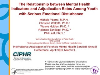 The Relationship between Mental Health
Indicators and Adjudication Rates Among Youth
with Serious Emotional Disturbance
Michele Ybarra, M.P.H.1
Christine Walrath, Ph.D.2
Wayne Holden, Ph.D. 2
Rolando Santiago, Ph.D. 3
Phil Leaf, Ph.D. 1
Johns Hopkins Bloomberg School of Public Health
2
ORC MACRO
3
Child, Adolescent and Family Branch - Center for Mental Health Services
1

International Association of Forensic Mental Health Services Annual
Conference, April 2003, Miami FL

* Thank you for your interest in this presentation. 
Please note that analyses included herein are
preliminary. More recent, finalized analyses may be
available by contacting CiPHR for further information.

 