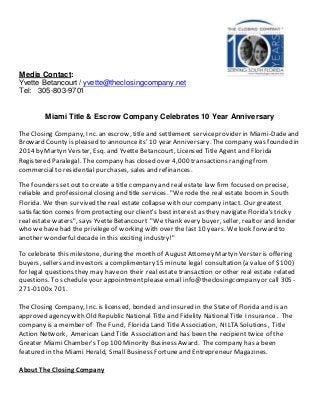 Media Contact:
Yvette Betancourt / yvette@theclosingcompany.net
Tel: 305-803-9701
Miami Title & Escrow Company Celebrates 10 Year Anniversary
The Closing Company, Inc. an escrow, title and settlement serviceprovider in Miami-Dadeand
Broward County is pleased to announceits' 10 year Anniversary. Thecompany was founded in
2014 by Martyn Verster, Esq. and Yvette Betancourt, Licensed Title Agent and Florida
Registered Paralegal. The company has closed over 4,000 transactions ranging from
commercial to residential purchases, sales and refinances.
The founders set out to create a title company and real estate law firmfocused on precise,
reliable and professionalclosing and title services. "Werodethe real estate boomin South
Florida. We then survived thereal estate collapse with our company intact. Our greatest
satisfaction comes fromprotecting our client's bestinterest as they navigate Florida's tricky
real estate waters", says Yvette Betancourt "We thank every buyer, seller, realtor and lender
who we have had the privilege of working with over the last 10 years. We look forward to
another wonderfuldecade in this exciting industry!"
To celebrate this milestone, during the month of AugustAttorney Martyn Verster is offering
buyers, sellers and investors a complimentary 15 minute legal consultation (a value of $100)
for legal questions they may haveon their real estate transaction or other real estate related
questions. To schedule your appointment please email info@theclosingcompany or call 305-
271-0100x701.
The Closing Company, Inc. is licensed, bonded and insured in the State of Florida and is an
approved agency with Old Republic National Title and Fidelity National Title Insurance. The
company is a member of The Fund, Florida Land Title Association, NILTA Solutions, Title
Action Network, American Land Title Association and has been the recipient twice of the
Greater Miami Chamber's Top 100 Minority Business Award. The company has a been
featured in the Miami Herald, Small Business Fortuneand Entrepreneur Magazines.
About The Closing Company
 