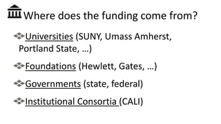 Where does the funding come from?
Universities (SUNY, Umass Amherst,
Portland State, …)
Foundations (Hewlett, Gates, …)
Governments (state, federal)
Institutional Consortia (CALI)
 