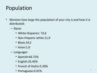 Population
• Mention how large the population of your city is and how it is
distributed:
– Races
• White Hispanics: 72,6
• Non-Hispanic white:11,9
• Black:19,2
• Asian:1,0
– Languages
• Spanish:66.75%
• English:25.45%
• French of Haitin:5.20%
• Portuguese:0.41%
4
 