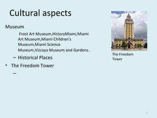 Cultural aspects
Museum
Frost Art Museum,HistoryMiami,Miami
Art Museum,Miami Children's
Museum,Miami Science
Museum,Vizcaya Museum and Gardens.
– Historical Places
• The Freedom Tower
–
5
The Freedom
Tower
 