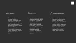 Our team of experts has
completed hundreds of
innovation projects in the realm
of Growth Strategy, Corporate
Entrepreneurship, Brand Strategy,
Trade Marketing, Innovation
Processes and Training, Customer
Experience, Product
Development, Digital
Transformation in countries like
Canada, USA, México, Argentina,
Perú, Colombia, Panama and
Brasil.
Expertise
> P&G Brand, Estée Lauder, Mary
Kay, Oxxo, Porcelanite Lamosa,
Domino’s, AlEn, Banregio,
Dimex, Heineken, Pernod Ricard,
Vanity Fair Corporation, Alfa,
Starbucks, Italiani’s, La Nacional,
Grupo EI, Ginequito, Coca-Cola,
Yoplait, Fud, Sigma, Gillette,
Ariel, Downy, Pantene, Jelp,
PepsiCo, Infinity, Arboleda,
Alestra among many others.
Brands & Companies
>We have done so in almost any
industry or category like Personal
Care, Banking, Fintech, Beauty,
Home Care, Real State,
Construction, Manufacturing,
Import & Export, Agriculture,
Modern Retail, Traditional Retail,
Convenience, Food & Beverage,
Fashion, Wine & Spirits,
Hospitality, Healthcare,
Automotive, Telco, Software,
Entertainment, Education, and
Insurance
Industries
>
 