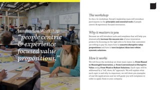 How it works
We will focus the workshop on three main topics: 1. From Biased
to Meaningful Innovation, 2. From Conventional to Disruptive
Value and 3. From Weak to Robust Solutions. Each topic will be
addressed by a “tell, show, do” approach. We will explain what
each topic is and why its important, we will show you examples
of real life applications and we will guide you with templates in
order to apply them to your company.
Why it matters to you
Because we will introduce tools and templates that will help you
dramatically increase the success rate of your innovation
projects by focusing on the right jobs to be done that customers
are willing to pay for, learn how to conceive disruptive value
propositions and how to turn incipient ideas into robust
systemic solutions.
The workshop
In this 2 hr workshop, Novak’s leadership team will introduce
participants to the principles and essential tools of people
centric & experience focused innovation.
Innovation Workshop
“people centric
& experience
focused value
propositions.”
 