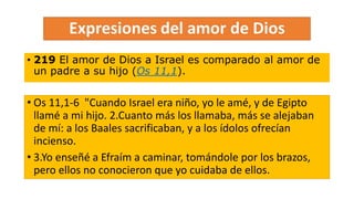 • 219 El amor de Dios a Israel es comparado al amor de
un padre a su hijo (Os 11,1).
• Os 11,1-6 "Cuando Israel era niño, yo le amé, y de Egipto
llamé a mi hijo. 2.Cuanto más los llamaba, más se alejaban
de mí: a los Baales sacrificaban, y a los ídolos ofrecían
incienso.
• 3.Yo enseñé a Efraím a caminar, tomándole por los brazos,
pero ellos no conocieron que yo cuidaba de ellos.
 