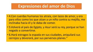 • 4.Con cuerdas humanas los atraía, con lazos de amor, y era
para ellos como los que alzan a un niño contra su mejilla, me
inclinaba hacia él y le daba de comer.
• 5.Volverá al país de Egipto, y Asur será su rey, porque se han
negado a convertirse.
• 6.Hará estragos la espada en sus ciudades, aniquilará sus
cerrojos y devorará, por sus perversos planes."
 