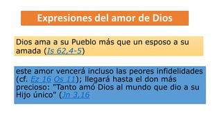 este amor vencerá incluso las peores infidelidades
(cf. Ez 16 Os 11); llegará hasta el don más
precioso: "Tanto amó Dios al mundo que dio a su
Hijo único" (Jn 3,16
Dios ama a su Pueblo más que un esposo a su
amada (Is 62,4-5)
 