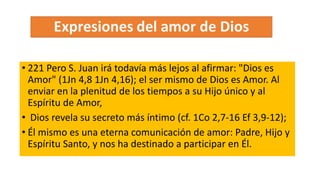 • 221 Pero S. Juan irá todavía más lejos al afirmar: "Dios es
Amor" (1Jn 4,8 1Jn 4,16); el ser mismo de Dios es Amor. Al
enviar en la plenitud de los tiempos a su Hijo único y al
Espíritu de Amor,
• Dios revela su secreto más íntimo (cf. 1Co 2,7-16 Ef 3,9-12);
• Él mismo es una eterna comunicación de amor: Padre, Hijo y
Espíritu Santo, y nos ha destinado a participar en Él.
 
