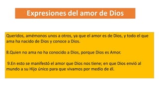 Queridos, amémonos unos a otros, ya que el amor es de Dios, y todo el que
ama ha nacido de Dios y conoce a Dios.
8.Quien no ama no ha conocido a Dios, porque Dios es Amor.
9.En esto se manifestó el amor que Dios nos tiene; en que Dios envió al
mundo a su Hijo único para que vivamos por medio de él.
 